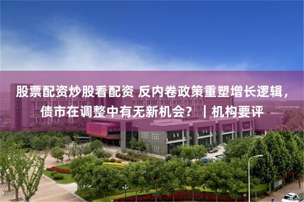 股票配资炒股看配资 反内卷政策重塑增长逻辑，债市在调整中有无新机会？｜机构要评