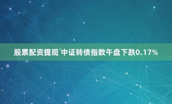 股票配资提现 中证转债指数午盘下跌0.17%