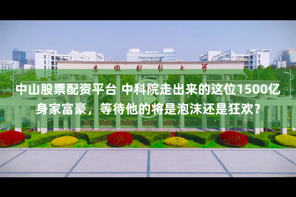 中山股票配资平台 中科院走出来的这位1500亿身家富豪，等待他的将是泡沫还是狂欢？