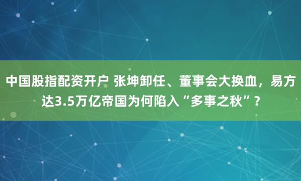 中国股指配资开户 张坤卸任、董事会大换血，易方达3.5万亿帝国为何陷入“多事之秋”？