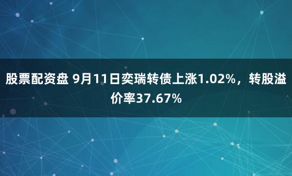 股票配资盘 9月11日奕瑞转债上涨1.02%，转股溢价率37.67%