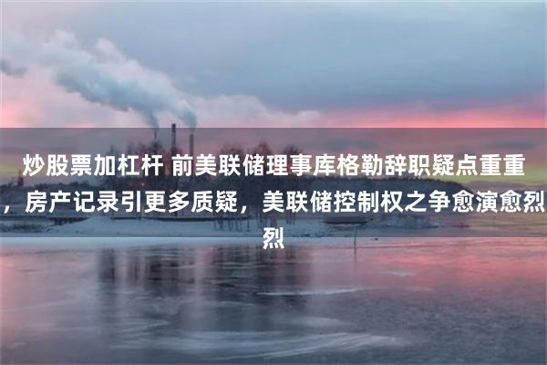 炒股票加杠杆 前美联储理事库格勒辞职疑点重重，房产记录引更多质疑，美联储控制权之争愈演愈烈