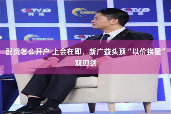 配资怎么开户 上会在即，新广益头顶“以价换量”双刃剑