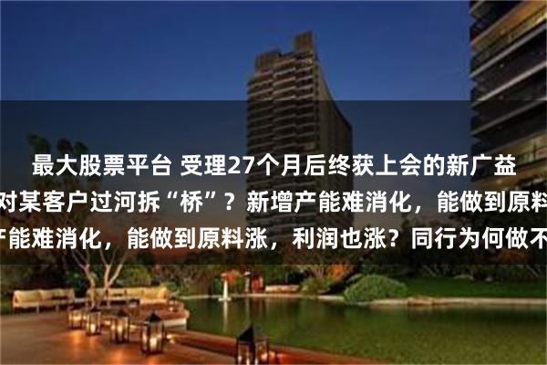 最大股票平台 受理27个月后终获上会的新广益：单价降却毛利率升，对某客户过河拆“桥”？新增产能难消化，能做到原料涨，利润也涨？同行为何做不到？