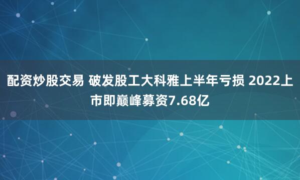 配资炒股交易 破发股工大科雅上半年亏损 2022上市即巅峰募资7.68亿