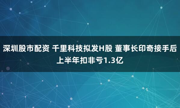 深圳股市配资 千里科技拟发H股 董事长印奇接手后上半年扣非亏1.3亿