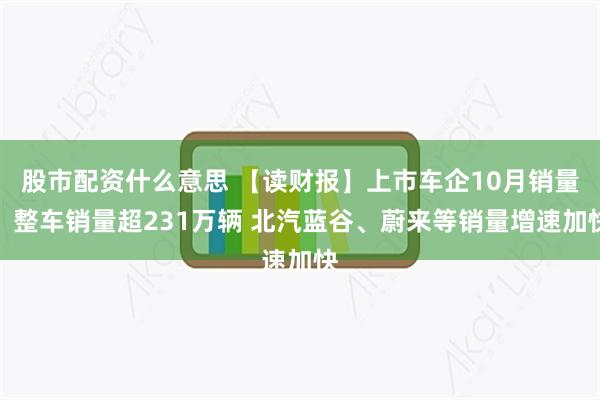股市配资什么意思 【读财报】上市车企10月销量:整车销量超231万辆 北汽蓝谷、蔚来等销量增速加快