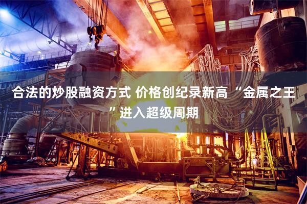 合法的炒股融资方式 价格创纪录新高 “金属之王”进入超级周期