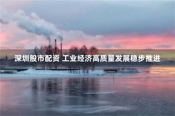 深圳股市配资 工业经济高质量发展稳步推进