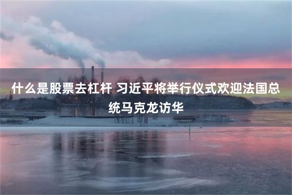 什么是股票去杠杆 习近平将举行仪式欢迎法国总统马克龙访华