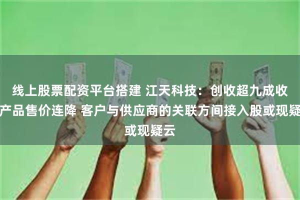 线上股票配资平台搭建 江天科技:创收超九成收入产品售价连降 客户与供应商的关联方间接入股或现疑云