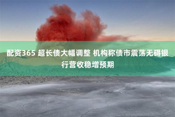 配资365 超长债大幅调整 机构称债市震荡无碍银行营收稳增预期