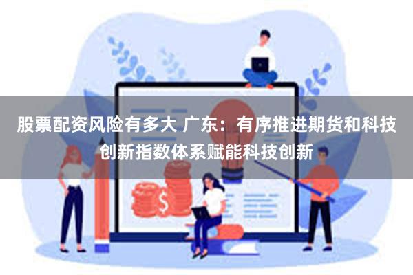 股票配资风险有多大 广东:有序推进期货和科技创新指数体系赋能科技创新