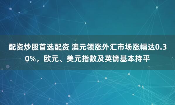 配资炒股首选配资 澳元领涨外汇市场涨幅达0.30%，欧元、美元指数及英镑基本持平